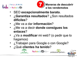 SEO  excepcionalmente barato . ¿ Garantiza resultados ? ¿Son resultados  difíciles ? ¿Me va a dar  información ? ¿Me va a decir  donde consigues los enlaces ? ¿Va a  modificar  mi web? (o pedir que lo hagamos) ¿Trabajan para Google o con Google? ¿Qué  clientes ha tenido ? 7 Maneras de descubrir  a los vendemotos 