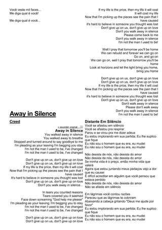 Você veste mil faces...
Me diga qual é você!
Me diga qual é você...
Away in Silence
Creed
« esconder originalalinhar texto à esquerdatext o alinhado à direita
Away in Silence
You walked away in silence
You walked away to breathe
Stopped and turned around to say goodbye to me
I'm pleading as your leaving I'm begging you stay
I'm not the man I used to be, I've changed
I'm not the man I used to be, I've changed
Don't give up on us, don't give up on love
Don't give up on us, don't give up on love
If my life is the price, then my life it will cost
Now that I'm picking up the pieces see the pain that I
have caused
It's hard to believe in someone you thought was lost
Don't give up on us, don't give up on love
Don't you walk away in silence...
In tears you counted reasons
Tears covered you it seemed
Face down screaming "God help me please"
I'm pleading as your leaving; I'm begging you to stay
I'm not the man I used to be, I've changed
I'm not the man I used to be, I've changed
Don't give up on us, don't give up on love
Don't give up on us, don't give up on love
If my life is the price, then my life it will cost
It will cost my life
Now that I'm picking up the pieces see the pain that I
have caused
it's hard to believe in someone you thought was lost
Don't give up on us, don't give up on love
Don't you walk away in silence
Please come back to me
Don't you walk away in silence
I'm not the man I used to be!
Well I pray that tomorrow you'll be home
We can rebuild and forever we can go on
Go on, and go on
We can go on, well I pray that tomorrow you'll be
home
Look at horizons and let the light bring you home,
bring you home
Don't give up on us, don't give up on love
Don't give up on us, don't give up on love
If my life is the price, then my life it will cost
Now that I'm picking up the pieces see the pain that I
have caused
it's hard to believe in someone you thought was lost
Don't give up on us, don't give up on love
Don't walk away in silence
Please don't walk away
Don't you walk away in silence
I'm not the man I used to be!
Distante Em Silêncio
Você se afastou em silêncio
Você se afastou pra respirar
Parou e se virou pra me dizer adeus
Eu estou implorando em sua partida; Eu lhe suplico
que fique
Eu não sou o homem que eu era, eu mudei
Eu não sou o homem que eu era, eu mudei
Não desista de nós, não desista do amor
Não desista de nós, não desista do amor
Se minha vida é o preço, então minha vida que
valerá
Agora que estou juntando meus pedaços vejo a dor
que eu causei
É difícil acreditar em alguém que você pensou que
estava perdido
Não desista de nós, não desista do amor
Não se afaste em silêncio
Em lágrimas você contou razões
Pareceu que as lágrimas te cobriram
Abaixando a cabeça gritando "Deus me ajude por
favor"
Eu estou implorando em sua partida; Eu lhe suplico
que fique
Eu não sou o homem que eu era, eu mudei
Eu não sou o homem que eu era, eu mudei
 