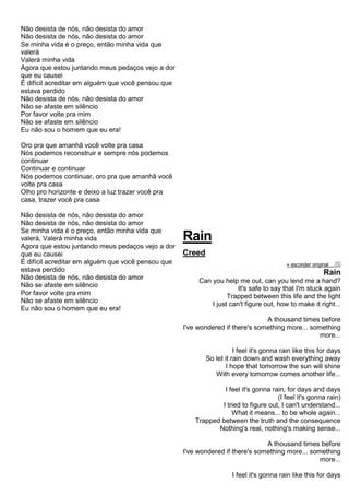 Não desista de nós, não desista do amor
Não desista de nós, não desista do amor
Se minha vida é o preço, então minha vida que
valerá
Valerá minha vida
Agora que estou juntando meus pedaços vejo a dor
que eu causei
É difícil acreditar em alguém que você pensou que
estava perdido
Não desista de nós, não desista do amor
Não se afaste em silêncio
Por favor volte pra mim
Não se afaste em silêncio
Eu não sou o homem que eu era!
Oro pra que amanhã você volte pra casa
Nós podemos reconstruir e sempre nós podemos
continuar
Continuar e continuar
Nós podemos continuar, oro pra que amanhã você
volte pra casa
Olho pro horizonte e deixo a luz trazer você pra
casa, trazer você pra casa
Não desista de nós, não desista do amor
Não desista de nós, não desista do amor
Se minha vida é o preço, então minha vida que
valerá, Valerá minha vida
Agora que estou juntando meus pedaços vejo a dor
que eu causei
É difícil acreditar em alguém que você pensou que
estava perdido
Não desista de nós, não desista do amor
Não se afaste em silêncio
Por favor volte pra mim
Não se afaste em silêncio
Eu não sou o homem que eu era!
Rain
Creed
« esconder originalalinhar texto à esquerdatext o alinhado à direita
Rain
Can you help me out, can you lend me a hand?
It's safe to say that I'm stuck again
Trapped between this life and the light
I just can't figure out, how to make it right...
A thousand times before
I've wondered if there's something more... something
more...
I feel it's gonna rain like this for days
So let it rain down and wash everything away
I hope that tomorrow the sun will shine
With every tomorrow comes another life...
I feel it's gonna rain, for days and days
(I feel it's gonna rain)
I tried to figure out, I can't understand...
What it means... to be whole again...
Trapped between the truth and the consequence
Nothing's real, nothing's making sense...
A thousand times before
I've wondered if there's something more... something
more...
I feel it's gonna rain like this for days
 