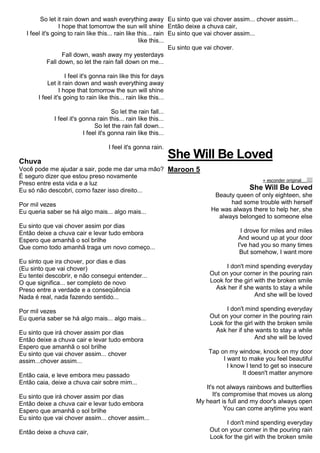 So let it rain down and wash everything away
I hope that tomorrow the sun will shine
I feel it's going to rain like this... rain like this... rain
like this...
Fall down, wash away my yesterdays
Fall down, so let the rain fall down on me...
I feel it's gonna rain like this for days
Let it rain down and wash everything away
I hope that tomorrow the sun will shine
I feel it's going to rain like this... rain like this...
So let the rain fall...
I feel it's gonna rain this... rain like this...
So let the rain fall down...
I feel it's gonna rain like this...
I feel it's gonna rain.
Chuva
Você pode me ajudar a sair, pode me dar uma mão?
É seguro dizer que estou preso novamente
Preso entre esta vida e a luz
Eu só não descobri, como fazer isso direito...
Por mil vezes
Eu queria saber se há algo mais... algo mais...
Eu sinto que vai chover assim por dias
Então deixe a chuva cair e levar tudo embora
Espero que amanhã o sol brilhe
Que como todo amanhã traga um novo começo...
Eu sinto que ira chover, por dias e dias
(Eu sinto que vai chover)
Eu tentei descobrir, e não consegui entender...
O que significa... ser completo de novo
Preso entre a verdade e a conseqüência
Nada é real, nada fazendo sentido...
Por mil vezes
Eu queria saber se há algo mais... algo mais...
Eu sinto que irá chover assim por dias
Então deixe a chuva cair e levar tudo embora
Espero que amanhã o sol brilhe
Eu sinto que vai chover assim... chover
assim...chover assim...
Então caia, e leve embora meu passado
Então caia, deixe a chuva cair sobre mim...
Eu sinto que irá chover assim por dias
Então deixe a chuva cair e levar tudo embora
Espero que amanhã o sol brilhe
Eu sinto que vai chover assim... chover assim...
Então deixe a chuva cair,
Eu sinto que vai chover assim... chover assim...
Então deixe a chuva cair,
Eu sinto que vai chover assim...
Eu sinto que vai chover.
She Will Be Loved
Maroon 5
« esconder originalalinhar texto à esquerdatext o alinhado à direita
She Will Be Loved
Beauty queen of only eighteen, she
had some trouble with herself
He was always there to help her, she
always belonged to someone else
I drove for miles and miles
And wound up at your door
I've had you so many times
But somehow, I want more
I don't mind spending everyday
Out on your corner in the pouring rain
Look for the girl with the broken smile
Ask her if she wants to stay a while
And she will be loved
I don't mind spending everyday
Out on your corner in the pouring rain
Look for the girl with the broken smile
Ask her if she wants to stay a while
And she will be loved
Tap on my window, knock on my door
I want to make you feel beautiful
I know I tend to get so insecure
It doesn't matter anymore
It's not always rainbows and butterflies
It's compromise that moves us along
My heart is full and my door's always open
You can come anytime you want
I don't mind spending everyday
Out on your corner in the pouring rain
Look for the girl with the broken smile
 