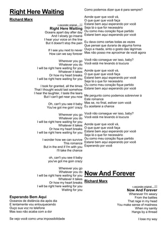 Right Here Waiting
Richard Marx
« esconder originalalinhar texto à esquerdatext o alinhado à direita
Right Here Waiting
Oceans apart day after day
And I slowly go insane
I hear your voice on the line
But it doesn't stop the pain
If I see you next to never
How can we say forever
Wherever you go
Whatever you do
I will be right here waiting for you
Whatever it takes
Or how my heart breaks
I will be right here waiting for you
I took for granted, all the times
That I thought would last somehow
I hear the laughter, I taste the tears
But I can't get near you now
Oh, can't you see it baby
You've got me goin' crazy
Wherever you go
Whatever you do
I will be right here waiting for you
Whatever it takes
Or how my heart breaks
I will be right here waiting for you
I wonder how we can survive
This romance
But in the end if I'm with you
I'll take the chance
oh, can't you see it baby
you've got me goin crazy
Wherever you go
Whatever you do
I will be right here waiting for you
Whatever it takes
Or how my heart breaks
I will be right here waiting for you
Waiting for you
Esperando Bem Aqui
Oceanos de distância dia após dia
E lentamente vou enlouquecendo
Ouço sua voz no telefone
Mas isso não acaba com a dor
Se vejo você como uma impossibilidade
Como podemos dizer que é para sempre?
Aonde quer que você vá,
O que quer que você faça
Estarei bem aqui esperando por você
Seja lá o que for necessário
Ou como meu coração fique partido
Estarei bem aqui esperando por você
Eu dava como certas todas as vezes
Que pensei que duraria de alguma forma
Ouço a risada, sinto o gosto das lágrimas
Mas não posso me aproximar de você agora
Você não consegue ver isso, baby?
Você está me levando à loucura
Aonde quer que você vá,
O que quer que você faça
Estarei bem aqui esperando por você
Seja lá o que for necessário
Ou como meu coração fique partido
Estarei bem aqui esperando por você
Me pergunto como podemos sobreviver à
Este romance
Mas se, no final, estiver com você
Eu aceitarei a chance
Você não consegue ver isso, baby?
Você está me levando à loucura
Aonde quer que você vá,
O que quer que você faça
Estarei bem aqui esperando por você
Seja lá o que for necessário
Ou como meu coração fique partido
Estarei bem aqui esperando por você
Esperando por você
Now And Forever
Richard Marx
« esconder originalalinhar texto à esquerdatext o alinhado à direita
Now And Forever
Whenever I'm weary
From the battles
That rage in my head
You make sense of madness
When my sanity
Hangs by a thread
I lose my way
 