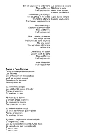 But still you seem to understand
Now and forever
I will be your man
Sometimes I just hold you
Too caught up in me to see
I'm holding a fortune
That heaven has given to me
I'll try to show you
Each and every way I can
Now and forever
I will be your man
Now I can rest my worries
And always be sure
That I won't be alone anymore
If I'd only known
You were there all the time
All this time
Until the day the ocean
Doesn't touch the sand
Now and forever
I will be your man
Now and forever
I will be your man
Agora e Para Sempre
Qualquer hora que estou cansado
Das batalhas
Que enfurecem em minha cabeça
Você fez senso de loucura
Quando minha sanidade
Estava por um fio
Eu perdi minha direção
Mas você ainda parece entender
Agora e pra sempre,
Eu serei seu homem
Às vezes eu te abraço
E também chego a ver que
Eu possuo uma riqueza
Que o céu deu pra mim
Eu tentarei mostrar a você
De todas as maneiras que eu posso
Agora e pra sempre,
Eu serei seu homem
Agora eu consigo aliviar minhas aflições
E sempre estou certo
Que eu nunca estarei sozinho, nunca mais.
Se eu soubesse que você estava lá
O tempo todo,
O tempo todo...
Até o dia que o oceano
Não tocar a areia
Agora e pra sempre
Eu serei seu homem
Agora e para sempre
Eu serei seu homem.
 