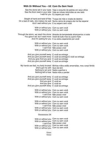 With Or Without You – U2
See the stone set in your eyes
See the thorn twist in your side
I wait for you
Sleight of hand and twist of fate
On a bed of nails, she makes me wait
And I wait without you
With or without you
With or without you
Through the storm, we reach the shore
You gave it all, but I want more
And I'm waiting for you
With or without you
With or without you
I can't live
With or without you
And you give yourself away
And you give yourself away
And you give And you give
And you give yourself away
My hands are tied, my body bruised
She's got me with
Nothing to win and
Nothing left to lose
And you give yourself away
And you give yourself away
And you give
And you give
And you give yourself away
With or without you
With or without you
I can't live
With or without you
With or without you
With or without you
I can't live
With or without you
With or without you
Ooooooooo 3X
With or without you
With or without you
I can't live
With or without you
With or without you
Uuuu
Uuuu
Com Ou Sem Você
Veja o conjunto de pedras em seus olhos
Veja as coisas retorcidas ao seu lado
Eu espero por você
Truque de mão e virada de destino
Numa cama de pregos ela me faz esperar
E eu espero sem você
Com ou sem você
Com ou sem você
Através da tempestade alcançamos a costa
Você dá tudo mas eu quero mais
E eu estou esperando por você
Com ou sem você
Com ou sem você
Não posso viver
Com ou sem você
E você se entrega
E você se entrega E você se entrega
E você se entrega
E você se entrega
Minhas mãos estão amarradas, meu corpo ferido
Que ela tem
Nada a ganhar e
Nada mais a perder
E você se entrega
E você se entrega
E você se
E você se
E você se entrega
Com ou sem você
Com ou sem você
Não posso viver
Com ou sem você
Com ou sem você
Com ou sem você
Não posso viver
Com ou sem você
Com ou sem você
Com ou sem você
Com ou sem você
Não posso viver
Com ou sem você
Com ou sem você
 