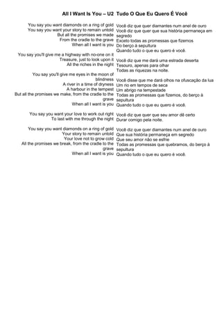 All I Want Is You – U2
You say you want diamonds on a ring of gold
You say you want your story to remain untold
But all the promises we made
From the cradle to the grave
When all I want is you
You say you'll give me a highway with no-one on it
Treasure, just to look upon it
All the riches in the night
You say you'll give me eyes in the moon of
blindness
A river in a time of dryness
A harbour in the tempest
But all the promises we make, from the cradle to the
grave
When all I want is you
You say you want your love to work out right
To last with me through the night
You say you want diamonds on a ring of gold
Your story to remain untold
Your love not to grow cold
All the promises we break, from the cradle to the
grave
When all I want is you
Tudo O Que Eu Quero É Você
Você diz que quer diamantes num anel de ouro
Você diz que quer que sua história permaneça em
segredo
Exceto todas as promessas que fizemos
Do berço à sepultura
Quando tudo o que eu quero é você.
Você diz que me dará uma estrada deserta
Tesouro, apenas para olhar
Todas as riquezas na noite.
Você disse que me dará olhos na ofuscação da lua
Um rio em tempos de seca
Um abrigo na tempestade
Todas as promessas que fizemos, do berço à
sepultura
Quando tudo o que eu quero é você.
Você diz que quer que seu amor dê certo
Durar comigo pela noite.
Você diz que quer diamantes num anel de ouro
Que sua história permaneça em segredo
Que seu amor não se esfrie
Todas as promessas que quebramos, do berço à
sepultura
Quando tudo o que eu quero é você.
 