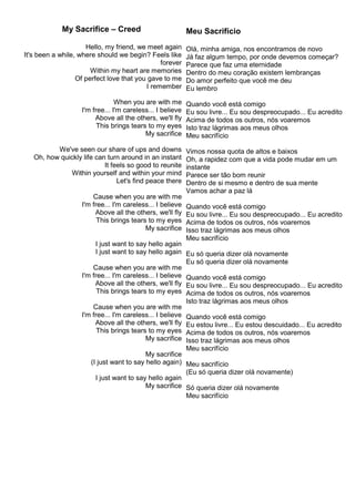 My Sacrifice – Creed
Hello, my friend, we meet again
It's been a while, where should we begin? Feels like
forever
Within my heart are memories
Of perfect love that you gave to me
I remember
When you are with me
I'm free... I'm careless... I believe
Above all the others, we'll fly
This brings tears to my eyes
My sacrifice
We've seen our share of ups and downs
Oh, how quickly life can turn around in an instant
It feels so good to reunite
Within yourself and within your mind
Let's find peace there
Cause when you are with me
I'm free... I'm careless... I believe
Above all the others, we'll fly
This brings tears to my eyes
My sacrifice
I just want to say hello again
I just want to say hello again
Cause when you are with me
I'm free... I'm careless... I believe
Above all the others, we'll fly
This brings tears to my eyes
Cause when you are with me
I'm free... I'm careless... I believe
Above all the others, we'll fly
This brings tears to my eyes
My sacrifice
My sacrifice
(I just want to say hello again)
I just want to say hello again
My sacrifice
Meu Sacrifício
Olá, minha amiga, nos encontramos de novo
Já faz algum tempo, por onde devemos começar?
Parece que faz uma eternidade
Dentro do meu coração existem lembranças
Do amor perfeito que você me deu
Eu lembro
Quando você está comigo
Eu sou livre... Eu sou despreocupado... Eu acredito
Acima de todos os outros, nós voaremos
Isto traz lágrimas aos meus olhos
Meu sacrifício
Vimos nossa quota de altos e baixos
Oh, a rapidez com que a vida pode mudar em um
instante
Parece ser tão bom reunir
Dentro de si mesmo e dentro de sua mente
Vamos achar a paz lá
Quando você está comigo
Eu sou livre... Eu sou despreocupado... Eu acredito
Acima de todos os outros, nós voaremos
Isso traz lágrimas aos meus olhos
Meu sacrifício
Eu só queria dizer olá novamente
Eu só queria dizer olá novamente
Quando você está comigo
Eu sou livre... Eu sou despreocupado... Eu acredito
Acima de todos os outros, nós voaremos
Isto traz lágrimas aos meus olhos
Quando você está comigo
Eu estou livre... Eu estou descuidado... Eu acredito
Acima de todos os outros, nós voaremos
Isso traz lágrimas aos meus olhos
Meu sacrifício
Meu sacrifício
(Eu só queria dizer olá novamente)
Só queria dizer olá novamente
Meu sacrifício
 