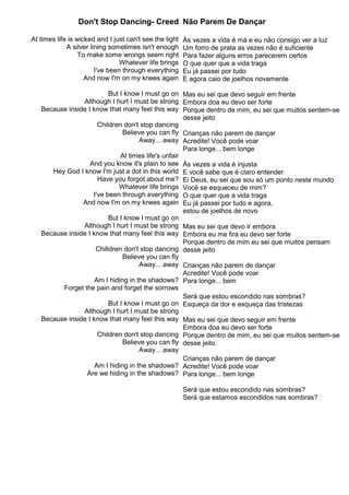 Don't Stop Dancing- Creed
At times life is wicked and I just can't see the light
A silver lining sometimes isn't enough
To make some wrongs seem right
Whatever life brings
I've been through everything
And now I'm on my knees again
But I know I must go on
Although I hurt I must be strong
Because inside I know that many feel this way
Children don't stop dancing
Believe you can fly
Away... away
At times life's unfair
And you know it's plain to see
Hey God I know I'm just a dot in this world
Have you forgot about me?
Whatever life brings
I've been through everything
And now I'm on my knees again
But I know I must go on
Although I hurt I must be strong
Because inside I know that many feel this way
Chilldren don't stop dancing
Believe you can fly
Away... away
Am I hiding in the shadows?
Forget the pain and forget the sorrows
But I know I must go on
Although I hurt I must be strong
Because inside I know that many feel this way
Children don't stop dancing
Believe you can fly
Away... away
Am I hiding in the shadows?
Are we hiding in the shadows?
Não Parem De Dançar
Às vezes a vida é má e eu não consigo ver a luz
Um forro de prata as vezes não é suficiente
Para fazer alguns erros parecerem certos
O que quer que a vida traga
Eu já passei por tudo
E agora caio de joelhos novamente
Mas eu sei que devo seguir em frente
Embora doa eu devo ser forte
Porque dentro de mim, eu sei que muitos sentem-se
desse jeito
Crianças não parem de dançar
Acredite! Você pode voar
Para longe... bem longe
Às vezes a vida é injusta
E você sabe que é claro entender
Ei Deus, eu sei que sou só um ponto neste mundo
Você se esqueceu de mim?
O que quer que a vida traga
Eu já passei por tudo e agora,
estou de joelhos de novo
Mas eu sei que devo ir embora
Embora eu me fira eu devo ser forte
Porque dentro de mim eu sei que muitos pensam
desse jeito
Crianças não parem de dançar
Acredite! Você pode voar
Para longe... bem
Será que estou escondido nas sombras?
Esqueça da dor e esqueça das tristezas
Mas eu sei que devo seguir em frente
Embora doa eu devo ser forte
Porque dentro de mim, eu sei que muitos sentem-se
desse jeito
Crianças não parem de dançar
Acredite! Você pode voar
Para longe... bem longe
Será que estou escondido nas sombras?
Será que estamos escondidos nas sombras?
 