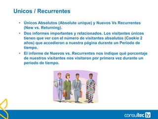 Paginas vistas Vs Páginas vistas únicas (Unique
pageviews).
• Páginas vistas: Número total de páginas vistas por nuestros
visitantes.
• Páginas vistas únicas: Número de páginas diferentes que
visualiza cada visitante, sin importar la cantidad de veces que es
visualizada una página.
• “He visto mil páginas, pero he estado saltando entre dos páginas
concretamente”. 1000 paginas vistas, 2 páginas únicas
 