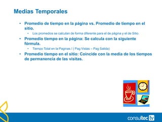 Métricas de tiempo
• Tiempo en la página.
• Google Analytics calcula el tiempo de estancia en una página. El
cálculo se realiza restando la hora de llegada a la página siguiente
con la de llegada a la página en cuestión.
• Tiempo en el sitio.
• El tiempo de estancia de una visita en el sitio se calcula con la
suma de estancias en cada una de las páginas que visita. La
página de salida no computa en el sumatorio, ya que no es
posible conocer el tiempo de estancia en ella.
 