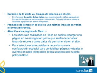 Medias Temporales
• Promedio de tiempo en la página vs. Promedio de tiempo
en el sitio.
• Los promedios se calculan de forma diferente para el de página y el de
Sitio.
• Promedio tiempo en la página: Se calcula con la siguiente
fórmula.
• Tiempo Total en la Paginas / ( Pag.Vistas – Pag Salida)
• Promedio tiempo en el sitio: Coincide con la media de los
tiempos de permanencia de las visitas.
 