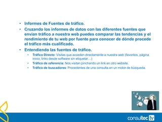 Tiempos de estancia.
• Duración de la Visita vs. Tiempo de estancia en el sitio.
• El informe de Duración de las visitas, nos muestra nuestro tráfico agrupado en
función del tiempo que permaneció en nuestra web. Esto permite ver a nuestros
visitantes agrupados en tramos temporales.
• Promedio de tiempo en el sitio es una métrica incluida en varios
informes diferentes.
• Atención a las paginas de Flash .-
• Los sitios web realizados en Flash no suelen recargar una
página en su navegación por lo que suelen tener altas
tasas de rebote y bajos datos de permanencia en el sitio.
• Para solucionar este problema necesitamos una
configuración especial para contabilizar páginas virtuales o
eventos en cada interacción de los usuarios con nuestra
película flash.
 