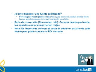 Informes de Fuentes de tráfico.
• Cruzando los informes de datos con las diferentes fuentes que
envían tráfico a nuestra web puedes comparar las tendencias y el
rendimiento de tu web por fuente para conocer de dónde procede
el tráfico más cualificado.
• Entendiendo las fuentes de tráfico.
• Tráfico Directo: Visitas que acceden directamente a nuestra web
(favoritos, página inicio, links desde software sin etiquetar…)
• Tráfico de referencia: Nos visitan pinchando un link en otro website.
• Tráfico de buscadores: Procedentes de una consulta en un motor de
búsqueda.
 