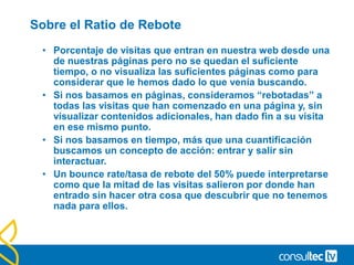 Cualificar nuestras fuentes de tráfico.
• ¿Cómo distinguir una fuente cualificada?
• Porcentaje de rebote (Bounce rate): Nos ayuda a conocer aquellas fuentes desde
las que acceden usuarios con mayor interacción con el sitio.
• Ratio de conversión (Conversión rate): Conocer desde que fuente
los usuarios compran/convierten mejor.
• Nota: Es importante conocer el coste de atraer un usuario de cada
fuente para poder conocer el ROI correcto.
 