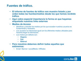 Ratio de Rebote
• Porcentaje de visitas que entran en nuestra web desde una de
nuestras páginas pero no se quedan el suficiente tiempo, o
no visualiza las suficientes páginas como para considerar que
le hemos dado lo que venía buscando.
• Si nos basamos en páginas, consideramos “rebotadas” a todas
las visitas que han comenzado en una página y, sin visualizar
contenidos adicionales, han dado fin a su visita en ese mismo
punto.
• Si nos basamos en tiempo, más que una cuantificación
buscamos un concepto de acción: entrar y salir sin
interactuar.
• Un bounce rate/tasa de rebote del 50% puede interpretarse
como que la mitad de las visitas salieron por donde han entrado
sin hacer otra cosa que descubrir que no tenemos nada para
ellos.
 