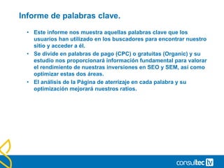 Fuentes de tráfico.
• El informe de fuentes de tráfico nos muestra listado y por
orden todas las fuentes/medios desde los que hemos recibido
tráfico.
• Es importante la forma en que hayamos etiquetado nuestros
links externos
• Medios de Acceso
• Identificar y estudiar los medios por los que acceden nuestros usuarios es
fundamental y necesario.
• Los usuarios no interactúan igual con los diferentes medios utilizados para
hacerles llegar la información.
• Los medios por defecto son:
• Organic
• Cpc
• Referral
• Pero nosotros debemos definir todos aquellos que
estimemos:
• Email / Banner / socialMedia / Affiliates
 