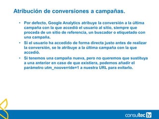 Informe de palabras clave.
• Este informe nos muestra aquellas palabras clave que los
usuarios han utilizado en los buscadores para encontrar nuestro
sitio y acceder a él.
• Se divide en palabras de pago (CPC) o gratuitas (Organic) y su
estudio nos proporcionará información fundamental para valorar
el rendimiento de nuestras inversiones en SEO y SEM, así como
optimizar estas dos áreas.
• El análisis de la Página de aterrizaje en cada palabra y su
optimización mejorará nuestros ratios.
 
