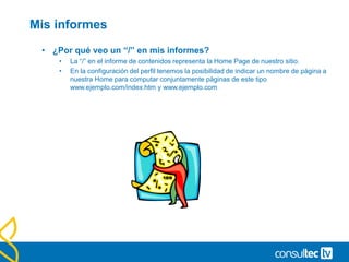 Informes sobre contenido
• Top content, contenido por título y detalle de contenido.
• Estos son los tres principales informes de análisis del contenido
de un sitio.
• Páginas: Listado de cada página con sus métricas.
• Contenido por título: Informe de páginas en función del título obtenido de la etiqueta
<title>.
• Desglose de contenido (Content drilldown): Informe con las métricas de las
secciones de la web agrupada en directorios o carpetas.
 