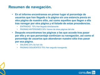 • Resumen de navegación. Flujo de Visitantes
• Tenemos algunas opciones en las que podemos analizar la
navegación que los usuarios realizan en nuestro sitio web. La
más importante es el llamado resumen de navegación dentro del
informe de Contenido.
• Contenido> Contenido del Sitio > Páginas > Resumen de navegación
 