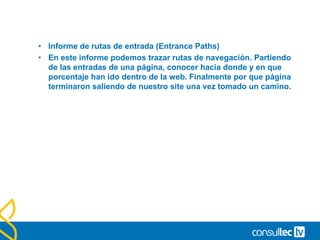 Resumen de navegación.
• En el informe encontramos en primer lugar el porcentaje de
usuarios que han llegado a la página sin una estancia previa en
otra página de nuestro sitio, así como aquellos que llegan a ella
tras navegar por otra página y el listado de estas procedencias.
• ENTRADAS 70% Han llegado directamente
• PAGINAS ANTERIONES 30% Vienen de otras páginas del site
• Después encontramos las páginas a las que accede tras pasar
por ella y en que porcentaje continúan su navegación, así como el
porcentaje de usuarios que abandonan nuestro sitio tras pasar
por esa página.
• SALIDAS 25% Se han ido
• PAGINAS SIGUIENTES 75% Han seguido navegando
 