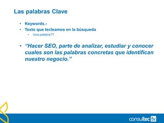 Las palabras Clave
• Keywords.-
• Texto que tecleamos en la búsqueda
• Una palabra??
• “Hacer SEO, parte de analizar, estudiar y conocer
cuales son las palabras concretas que identifican
nuestro negocio.”
 