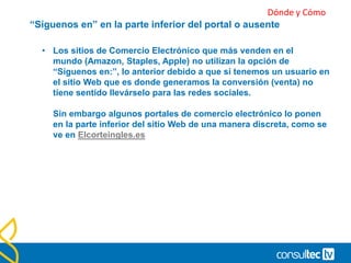Incluye botones de redes sociales donde puedan
cumplir su función.
• No sirve de nada tener botones a todos tus perfiles sociales por
muchos que sean, si están en un lugar donde difícilmente serán
vistos.
• El objetivo deber ser derivar tráfico de nuestra web a nuestros
perfiles sociales, para darles la oportunidad a nuestras visitas de
seguirnos allí también.
• Por este motivo es tan importante poner estos botones en un
lugar que no pasen desapercibidos.
 