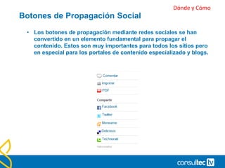 Incluye botones para compartir.
• Está claro que quien vea un artículo nuestro y le guste lo
compartirá tenga o no tenga botones de compartir en nuestra
web. Pero, evidentemente, si los tenemos facilitamos esta
tarea muchísimo a quien puede y quiere compartir
contenidos.
• Además cuando nuestra información / artículo gusta y se
comparte, aparece un contador con el número de veces que
ha sido compartido por otras personas en total.
• No es lo mismo compartir un artículo que no se ha
compartido nunca que uno que ha sido compartido 20 veces.
 