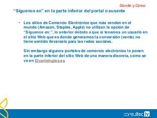 “Síguenos en” en la parte inferior del portal o ausente
• Los sitios de Comercio Electrónico que más venden en el
mundo (Amazon, Staples, Apple) no utilizan la opción de
“Síguenos en:”, lo anterior debido a que si tenemos un usuario en
el sitio Web que es donde generamos la conversión (venta) no
tiene sentido llevárselo para las redes sociales.
Sin embargo algunos portales de comercio electrónico lo ponen
en la parte inferior del sitio Web de una manera discreta, como se
ve en Elcorteingles.es
Dónde y Cómo
 