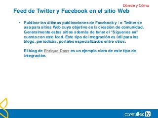 Feed de Twitter y Facebook en el sitio Web
• Publicar las últimas publicaciones de Facebook y / o Twitter se
usa para sitios Web cuyo objetivo es la creación de comunidad.
Generalmente estos sitios además de tener el “Síguenos en”
cuenta con este feed. Este tipo de integración es útil para los
blogs, periódicos, portales especializados entre otros.
El blog de Enrique Dans es un ejemplo claro de este tipo de
integración.
Dónde y Cómo
 
