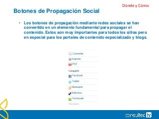 Botones de Propagación Social
• Los botones de propagación mediante redes sociales se han
convertido en un elemento fundamental para propagar el
contenido. Estos son muy importantes para todos los sitios pero
en especial para los portales de contenido especializado y blogs.
Dónde y Cómo
 