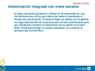 Autenticación integrada con redes sociales
• El login utilizando Facebook o Twitter se ha convertido en una
herramienta muy útil ya que reduce de manera importante el
tiempo de autenticación. Cuando el login se realiza con Facebook
se exige autorización de la persona que se está autenticando para
que Facebook comparta la información de su perfil con el sitio
Web. Facebook entrega el nombre completo y el e-mail de la
persona que se autenticó.
Dónde y Cómo
 