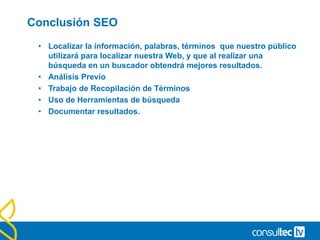 Conclusión SEO
• Localizar la información, palabras, términos que nuestro público
utilizará para localizar nuestra Web, y que al realizar una
búsqueda en un buscador obtendrá mejores resultados.
• Análisis Previo
• Trabajo de Recopilación de Términos
• Uso de Herramientas de búsqueda
• Documentar resultados.
 