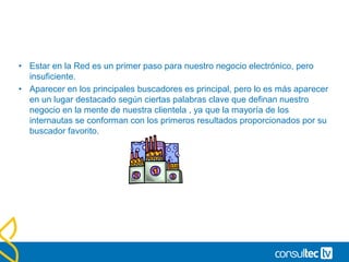 • Estar en la Red es un primer paso para nuestro negocio electrónico, pero
insuficiente.
• Aparecer en los principales buscadores es principal, pero lo es más aparecer
en un lugar destacado según ciertas palabras clave que definan nuestro
negocio en la mente de nuestra clientela , ya que la mayoría de los
internautas se conforman con los primeros resultados proporcionados por su
buscador favorito.
 