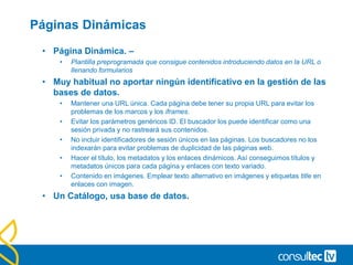 Páginas Dinámicas
• Página Dinámica. –
• Plantilla preprogramada que consigue contenidos introduciendo datos en la URL o
llenando formularios
• Muy habitual no aportar ningún identificativo en la gestión de las
bases de datos.
• Mantener una URL única. Cada página debe tener su propia URL para evitar los
problemas de los marcos y los iframes.
• Evitar los parámetros genéricos ID. El buscador los puede identificar como una
sesión privada y no rastreará sus contenidos.
• No incluir identificadores de sesión únicos en las páginas. Los buscadores no los
indexarán para evitar problemas de duplicidad de las páginas web.
• Hacer el título, los metadatos y los enlaces dinámicos. Así conseguimos títulos y
metadatos únicos para cada página y enlaces con texto variado.
• Contenido en imágenes. Emplear texto alternativo en imágenes y etiquetas title en
enlaces con imagen.
• Un Catálogo, usa base de datos.
 