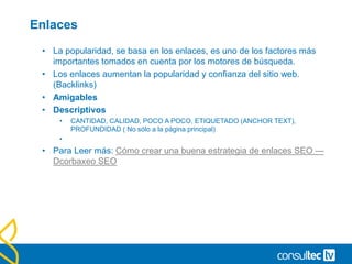 Enlaces
• La popularidad, se basa en los enlaces, es uno de los factores más
importantes tomados en cuenta por los motores de búsqueda.
• Los enlaces aumentan la popularidad y confianza del sitio web.
(Backlinks)
• Amigables
• Descriptivos
• CANTIDAD, CALIDAD, POCO A POCO, ETIQUETADO (ANCHOR TEXT),
PROFUNDIDAD ( No sólo a la página principal)
•
• Para Leer más: Cómo crear una buena estrategia de enlaces SEO —
Dcorbaxeo SEO
 