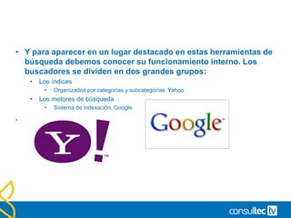 • Y para aparecer en un lugar destacado en estas herramientas de
búsqueda debemos conocer su funcionamiento interno. Los
buscadores se dividen en dos grandes grupos:
• Los índices
• Organizados por categorías y subcategorías. Yahoo
• Los motores de búsqueda
• Sistema de indexación. Google
.
 