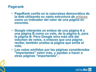 Pagerank
• PageRank confía en la naturaleza democrática de
la web utilizando su vasta estructura de enlaces
como un indicador del valor de una página en
concreto.
• Google interpreta un enlace de una página A a
una página B como un voto, de la página A, para
la página B. Pero Google mira más allá del
volumen de votos, o enlaces que una página
recibe; también analiza la página que emite el
voto.
• Los votos emitidos por las páginas consideradas
"importantes" valen más, y ayudan a hacer a
otras páginas "importantes".
 
