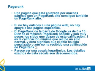 Pagerank
• Una página que está enlazada por muchas
páginas con un PageRank alto consigue también
un PageRank alto.
• Si no hay enlaces a una página web, no hay
apoyo a esa página específica.
• El PageRank de la barra de Google va de 0 a 10.
Diez es el máximo PageRank posible y son muy
pocos los sitios que gozan de esta calificación, 1
es la calificación mínima que recibe un sitio
normal, y cero significa que el sitio ha sido
penalizado o aún no ha recibido una calificación
de PageRank 1.
• Parece ser una escala logarítmica. Los detalles
exactos de esta escala son desconocidos.
 