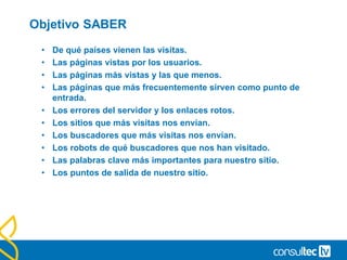 Objetivo SABER
• De qué países vienen las visitas.
• Las páginas vistas por los usuarios.
• Las páginas más vistas y las que menos.
• Las páginas que más frecuentemente sirven como punto de
entrada.
• Los errores del servidor y los enlaces rotos.
• Los sitios que más visitas nos envían.
• Los buscadores que más visitas nos envían.
• Los robots de qué buscadores que nos han visitado.
• Las palabras clave más importantes para nuestro sitio.
• Los puntos de salida de nuestro sitio.
 