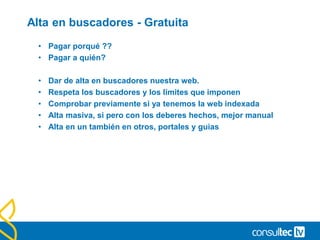 Alta en buscadores - Gratuita
• Pagar porqué ??
• Pagar a quién?
• Dar de alta en buscadores nuestra web.
• Respeta los buscadores y los límites que imponen
• Comprobar previamente si ya tenemos la web indexada
• Alta masiva, si pero con los deberes hechos, mejor manual
• Alta en un también en otros, portales y guias
 