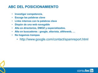 ABC DEL POSICIONAMIENTO
• Investigar competencia.
• Escoge las palabras clave
• Links internos con la palabras clave
• Dispón de una web navegable
• Alta en directorios, DMOZ y especializados.
• Alta en buscadores : google, altavista, alltheweb, …
• No hagamos trampas
• http://www.google.com/contact/spamreport.html
 