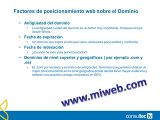 Factores de posicionamiento web sobre el Dominio
• Antigüedad del dominio
• La antigüedad o edad del dominio es un factor muy importante. Chequea el tuyo
desde Whois.
• Fecha de expiración
• Un dominio que expira el año que viene, demuestra poca solidez y confianza
• Fecha de indexación
• ¿Cuando ha sido vista por el buscador?
• Dominios de nivel superior y geográficos ( por ejemplo .com y
.es)
• El .Com por escasez y sinónimo de antigüedad. Dominios que permiten obtener un
mejor posicionamiento en la zona geográfica donde decida tener mayor audiencia y
obtener una pequeña ventaja competitiva en SEO.
 