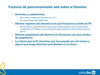 Factores de posicionamiento web sobre el Dominio
• Dominios y subdominios
• Que hacer, multidioma, dominios es, it, fr, …
• En caso de grandes plataformas
• Últimos registros del dominio (con qué frecuencia cambia de IP)
• No es bueno ir cambiando la IP para poder meter enlaces a otros dominios que
compartian la IP antigua, y si no es bueno ahora siempre queda el seguro que en
breve…
• Últimos propietarios del dominio (la frecuencia con que cambia
de propietario)
• Lo mismo que la IP, dominios que han pasado por mil manos y
alguna que tenga dominios penalizados si no ahora.
 
