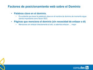 Factores de posicionamiento web sobre el Dominio
• Palabras clave en el dominio.
• Es evidente que tener la palabra/s clave en el nombre de dominio de momento sigue
siendo importante como factor SEO.
• Páginas que menciona el dominio (sin necesidad de enlazar a él)
• Menciones sin enlazar directamente al site, si además enlazan … mejor
 
