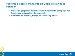 Factores de posicionamiento en Google relativos al
servidor
• Ubicación geográfica del servidor/es (fundamental para proyectos
fuertes con proyección internacional).
• Fiabilidad del servidor, tiempo de actividad y caídas.
 