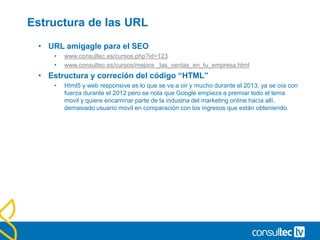 Estructura de las URL
• URL amigagle para el SEO
• www.consultec.es/cursos.php?id=123
• www.consultec.es/cursos/mejora _las_ventas_en_tu_empresa.html
• Estructura y correción del código “HTML”
• Html5 y web responsive es lo que se va a oir y mucho durante el 2013, ya se oía con
fuerza durante el 2012 pero se nota que Google empieza a premiar todo el tema
movil y quiere encaminar parte de la industria del marketing online hacía allí,
demasiado usuario movil en comparación con los ingresos que están obteniendo.
 