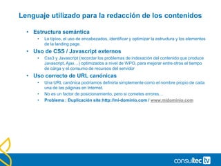 Lenguaje utilizado para la redacción de los contenidos
• Estructura semántica
• Lo típico, el uso de encabezados, identificar y optimizar la estructura y los elementos
de la landing page.
• Uso de CSS / Javascript externos
• Css3 y Javascript (recordar los problemas de indexación del contenido que produce
Javascript, Ajax…) optimizados a nivel de WPO, para mejorar entre otros el tiempo
de cárga y el consumo de recursos del servidor
• Uso correcto de URL canónicas
• Una URL canónica podríamos definirla simplemente como el nombre propio de cada
una de las páginas en Internet.
• No es un factor de posicionamiento, pero si cometes errores…
• Problema : Duplicación site:http://mi-dominio.com / www.midominio.com
 