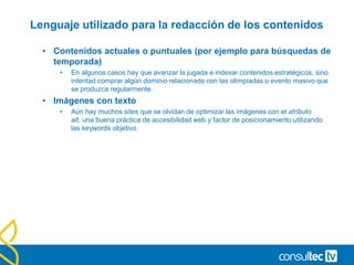 Lenguaje utilizado para la redacción de los contenidos
• Contenidos actuales o puntuales (por ejemplo para búsquedas de
temporada)
• En algunos casos hay que avanzar la jugada e indexar contenidos estratégicos, sino
intentad comprar algún dominio relacionado con las olimpiadas o evento masivo que
se produzca regularmente.
• Imágenes con texto
• Aún hay muchos sites que se olvidan de optimizar las imágenes con el atributo
alt, una buena práctica de accesibilidad web y factor de posicionamiento utilizando
las keywords objetivo
 
