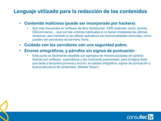 Lenguaje utilizado para la redacción de los contenidos
• Contenido malicioso (puede ser incorporado por hackers)
• Son más frecuentes en software de libre distribución. CMS estándar, como Joomla,
OSCommerce,... que son las víctimas habituales si no tienen instaladas las últimas
versiones, pero también si se utilizan aplicativos con funcionalidades concretas, como
pueden ser servidores de banners, foros...
• Cuidado con los servidores con una seguridad pobre.
• Errores ortográficos, y párrafos sin signos de puntuación
• Este punto es fácilmente rebatible con ejemplos de monstruosidades sin sentido
hechas con software automáticos y tan ricamente posicionado, pero la lógica dicta
que tarde o temprano primará y mucho la calidad ortográfica, signos de puntuación y
buena estructura de contenidos. (Maikel Yason)
 