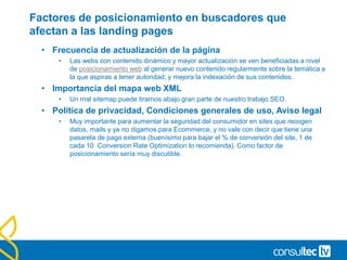 Factores de posicionamiento en buscadores que
afectan a las landing pages
• Frecuencia de actualización de la página
• Las webs con contenido dinámico y mayor actualización se ven beneficiadas a nivel
de posicionamiento web al generar nuevo contenido regularmente sobre la temática a
la que aspiras a tener autoridad, y mejora la indexación de sus contenidos.
• Importancia del mapa web XML
• Un mal sitemap puede tirarnos abajo gran parte de nuestro trabajo SEO.
• Política de privacidad, Condiciones generales de uso, Aviso legal
• Muy importante para aumentar la seguridad del consumidor en sites que recogen
datos, mails y ya no digamos para Ecommerce, y no vale con decir que tiene una
pasarela de pago externa (buenísimo para bajar el % de conversión del site, 1 de
cada 10 Conversion Rate Optimization lo recomienda). Como factor de
posicionamiento sería muy discutible.
 