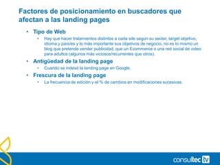 Factores de posicionamiento en buscadores que
afectan a las landing pages
• Tipo de Web
• Hay que hacer tratamientos distintos a cada site según su sector, target objetivo,
idioma y país/es y lo más importante sus objetivos de negocio, no es lo mismo un
blog que pretende vender publicidad, que un Ecommerce o una red social de video
para adultos (algunos más viciosos/recurrentes que otros).
• Antigüedad de la landing page
• Cuando se indexó la landing page en Google.
• Frescura de la landing page
• La frecuencia de edición y el % de cambios en modificaciones sucesivas.
 