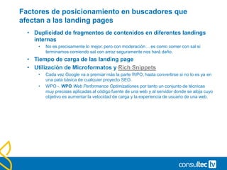 Factores de posicionamiento en buscadores que
afectan a las landing pages
• Duplicidad de fragmentos de contenidos en diferentes landings
internas
• No es precisamente lo mejor, pero con moderación… es como comer con sal si
terminamos comiendo sal con arroz seguramente nos hará daño.
• Tiempo de carga de las landing page
• Utilización de Microformatos y Rich Snippets
• Cada vez Google va a premiar más la parte WPO, hasta convertirse si no lo es ya en
una pata básica de cualquier proyecto SEO.
• WPO -. WPO Web Performance Optimizationes por tanto un conjunto de técnicas
muy precisas aplicadas al código fuente de una web y al servidor donde se aloja cuyo
objetivo es aumentar la velocidad de carga y la experiencia de usuario de una web.
 
